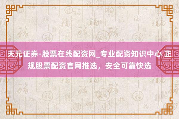 天元证券-股票在线配资网_专业配资知识中心 正规股票配资官网推选，安全可靠快选