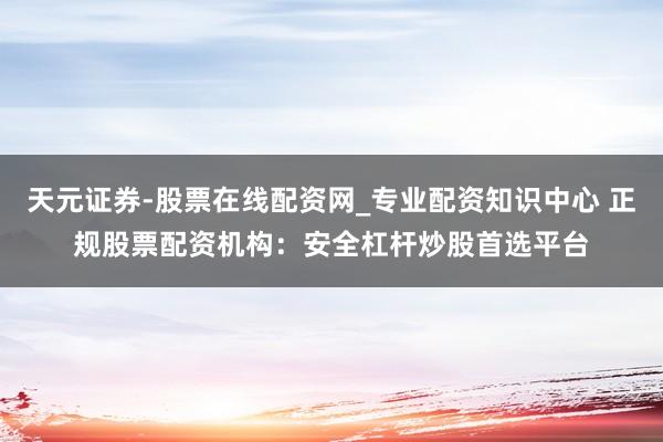 天元证券-股票在线配资网_专业配资知识中心 正规股票配资机构：安全杠杆炒股首选平台