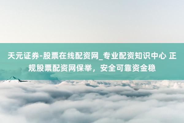 天元证券-股票在线配资网_专业配资知识中心 正规股票配资网保举，安全可靠资金稳