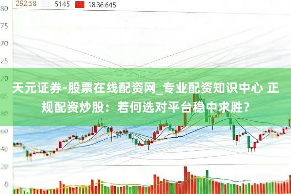 天元证券-股票在线配资网_专业配资知识中心 正规配资炒股：若何选对平台稳中求胜？