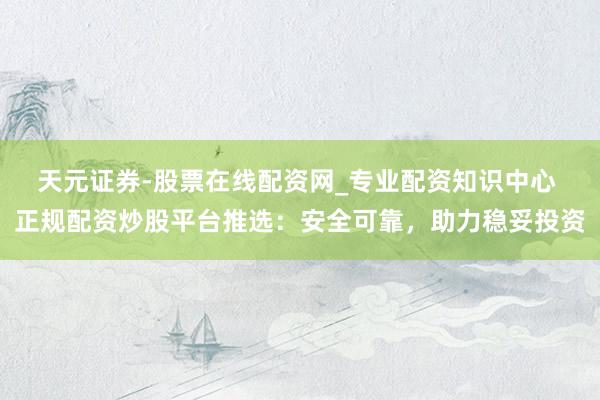 天元证券-股票在线配资网_专业配资知识中心 正规配资炒股平台推选：安全可靠，助力稳妥投资
