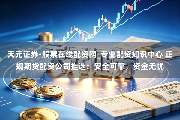 天元证券-股票在线配资网_专业配资知识中心 正规期货配资公司推选：安全可靠，资金无忧