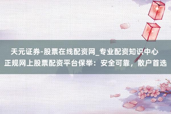 天元证券-股票在线配资网_专业配资知识中心 正规网上股票配资平台保举：安全可靠，散户首选