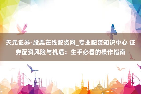 天元证券-股票在线配资网_专业配资知识中心 证券配资风险与机遇：生手必看的操作指南