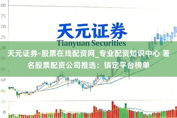 天元证券-股票在线配资网_专业配资知识中心 著名股票配资公司推选：镇定平台榜单