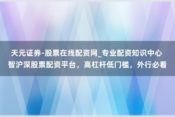 天元证券-股票在线配资网_专业配资知识中心 智沪深股票配资平台，高杠杆低门槛，外行必看