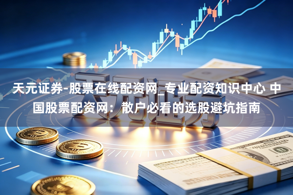 天元证券-股票在线配资网_专业配资知识中心 中国股票配资网：散户必看的选股避坑指南