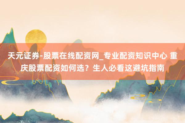 天元证券-股票在线配资网_专业配资知识中心 重庆股票配资如何选？生人必看这避坑指南