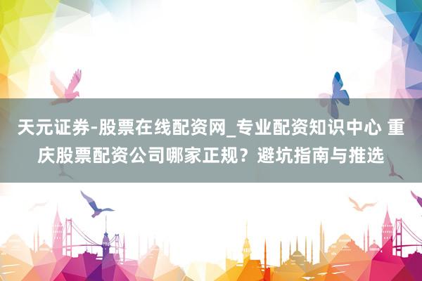 天元证券-股票在线配资网_专业配资知识中心 重庆股票配资公司哪家正规？避坑指南与推选