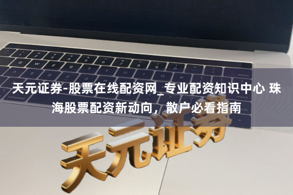 天元证券-股票在线配资网_专业配资知识中心 珠海股票配资新动向，散户必看指南