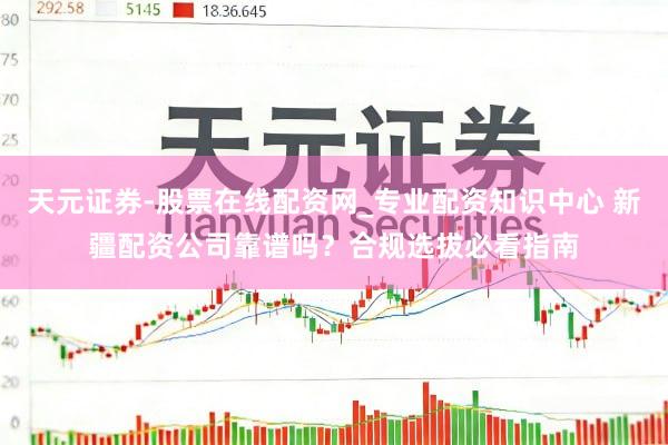 天元证券-股票在线配资网_专业配资知识中心 新疆配资公司靠谱吗？合规选拔必看指南