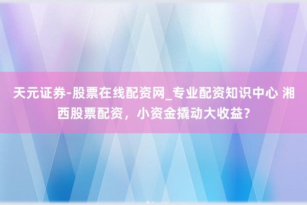 天元证券-股票在线配资网_专业配资知识中心 湘西股票配资，小资金撬动大收益？