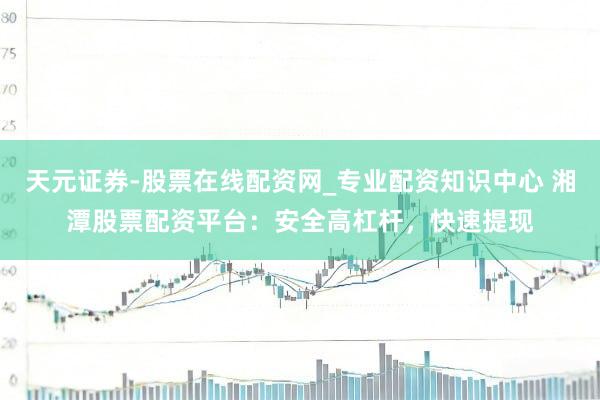 天元证券-股票在线配资网_专业配资知识中心 湘潭股票配资平台：安全高杠杆，快速提现