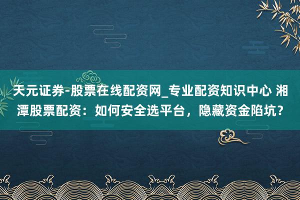 天元证券-股票在线配资网_专业配资知识中心 湘潭股票配资：如何安全选平台，隐藏资金陷坑？