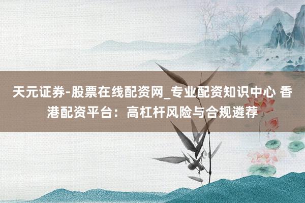 天元证券-股票在线配资网_专业配资知识中心 香港配资平台：高杠杆风险与合规遴荐