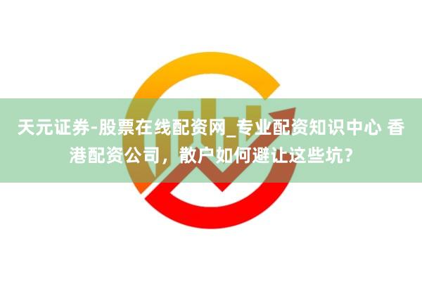 天元证券-股票在线配资网_专业配资知识中心 香港配资公司，散户如何避让这些坑？