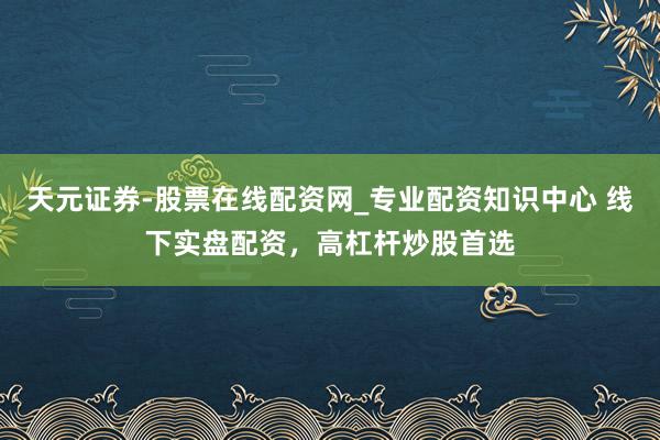 天元证券-股票在线配资网_专业配资知识中心 线下实盘配资，高杠杆炒股首选