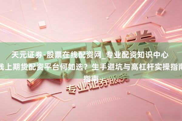 天元证券-股票在线配资网_专业配资知识中心 线上期货配资平台何如选？生手避坑与高杠杆实操指南