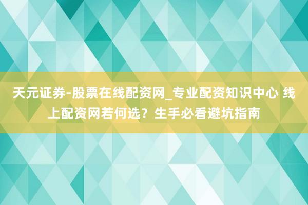 天元证券-股票在线配资网_专业配资知识中心 线上配资网若何选？生手必看避坑指南