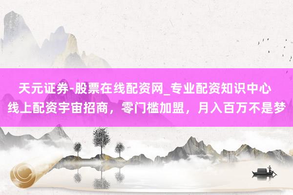 天元证券-股票在线配资网_专业配资知识中心 线上配资宇宙招商，零门槛加盟，月入百万不是梦