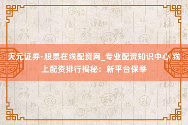 天元证券-股票在线配资网_专业配资知识中心 线上配资排行揭秘：新平台保举