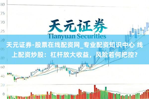 天元证券-股票在线配资网_专业配资知识中心 线上配资炒股：杠杆放大收益，风险若何把控？