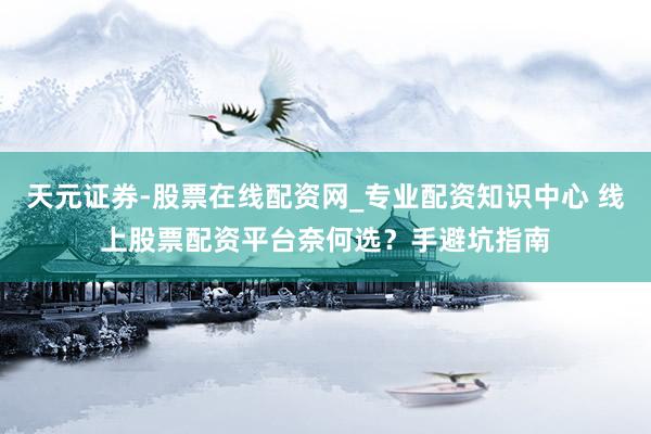 天元证券-股票在线配资网_专业配资知识中心 线上股票配资平台奈何选？手避坑指南