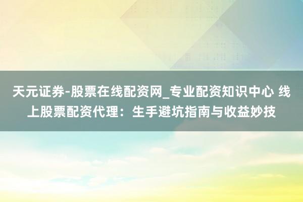 天元证券-股票在线配资网_专业配资知识中心 线上股票配资代理：生手避坑指南与收益妙技