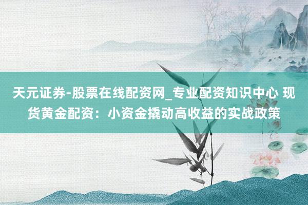 天元证券-股票在线配资网_专业配资知识中心 现货黄金配资：小资金撬动高收益的实战政策