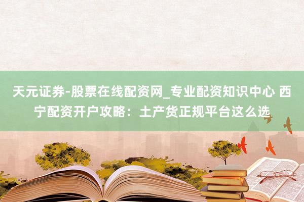 天元证券-股票在线配资网_专业配资知识中心 西宁配资开户攻略：土产货正规平台这么选