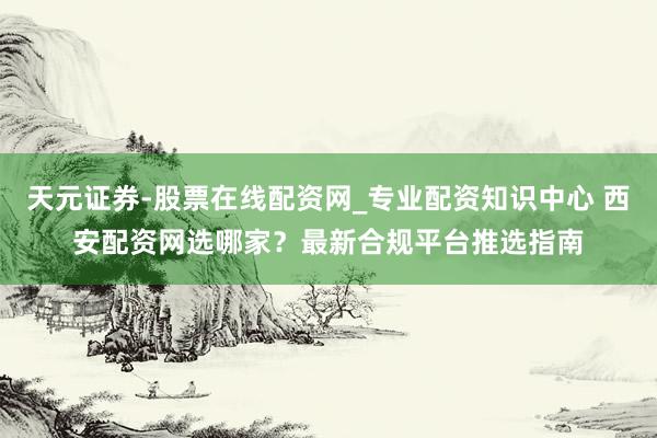 天元证券-股票在线配资网_专业配资知识中心 西安配资网选哪家?最新合规平台推选指南