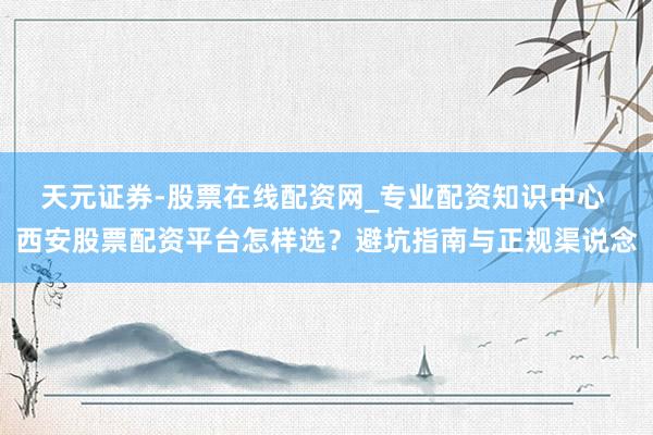 天元证券-股票在线配资网_专业配资知识中心 西安股票配资平台怎样选？避坑指南与正规渠说念