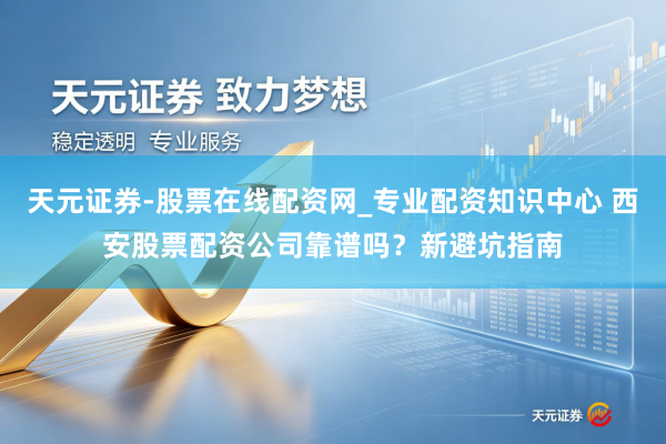 天元证券-股票在线配资网_专业配资知识中心 西安股票配资公司靠谱吗？新避坑指南