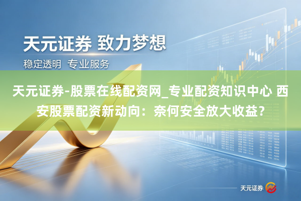 天元证券-股票在线配资网_专业配资知识中心 西安股票配资新动向：奈何安全放大收益？
