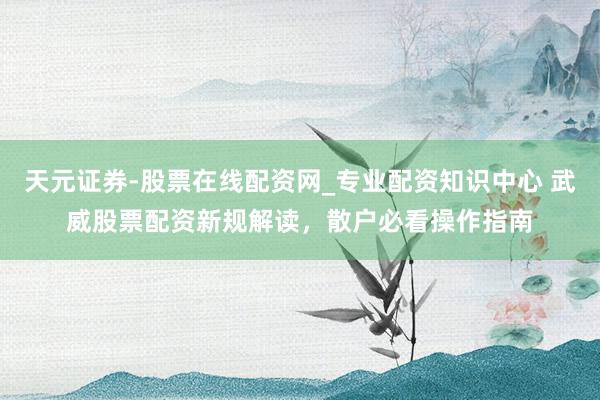 天元证券-股票在线配资网_专业配资知识中心 武威股票配资新规解读，散户必看操作指南