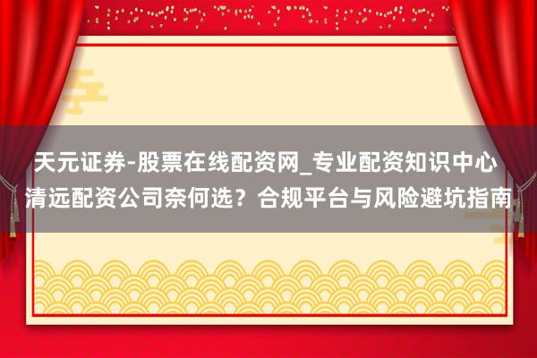 天元证券-股票在线配资网_专业配资知识中心 清远配资公司奈何选？合规平台与风险避坑指南