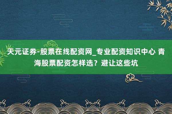 天元证券-股票在线配资网_专业配资知识中心 青海股票配资怎样选？避让这些坑