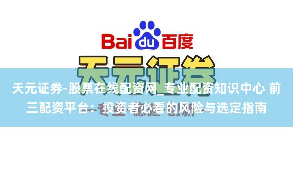 天元证券-股票在线配资网_专业配资知识中心 前三配资平台：投资者必看的风险与选定指南