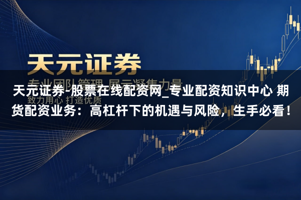 天元证券-股票在线配资网_专业配资知识中心 期货配资业务：高杠杆下的机遇与风险，生手必看！