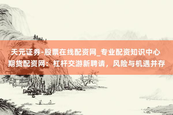 天元证券-股票在线配资网_专业配资知识中心 期货配资网：杠杆交游新聘请，风险与机遇并存
