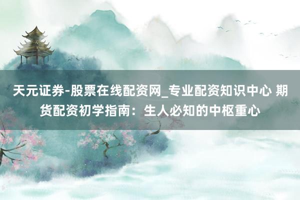天元证券-股票在线配资网_专业配资知识中心 期货配资初学指南：生人必知的中枢重心