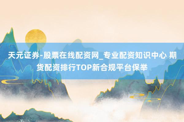 天元证券-股票在线配资网_专业配资知识中心 期货配资排行TOP新合规平台保举