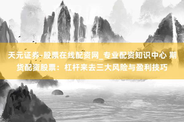天元证券-股票在线配资网_专业配资知识中心 期货配资股票：杠杆来去三大风险与盈利技巧