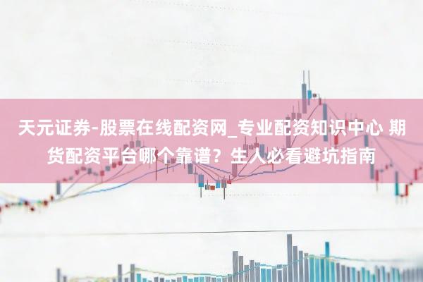天元证券-股票在线配资网_专业配资知识中心 期货配资平台哪个靠谱？生人必看避坑指南