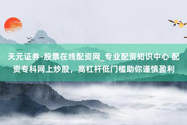 天元证券-股票在线配资网_专业配资知识中心 配资专科网上炒股，高杠杆低门槛助你谨慎盈利
