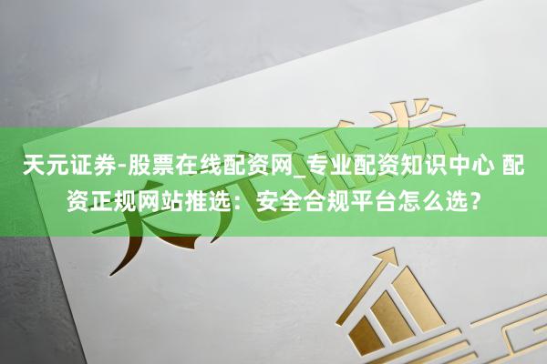 天元证券-股票在线配资网_专业配资知识中心 配资正规网站推选：安全合规平台怎么选？