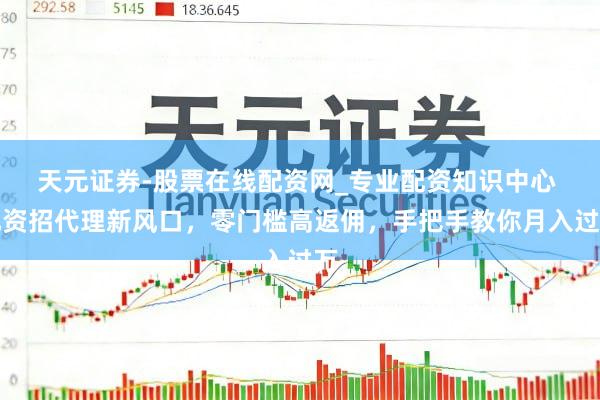 天元证券-股票在线配资网_专业配资知识中心 配资招代理新风口，零门槛高返佣，手把手教你月入过万