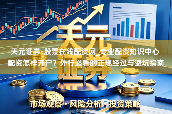 天元证券-股票在线配资网_专业配资知识中心 配资怎样开户？外行必看的正规经过与避坑指南