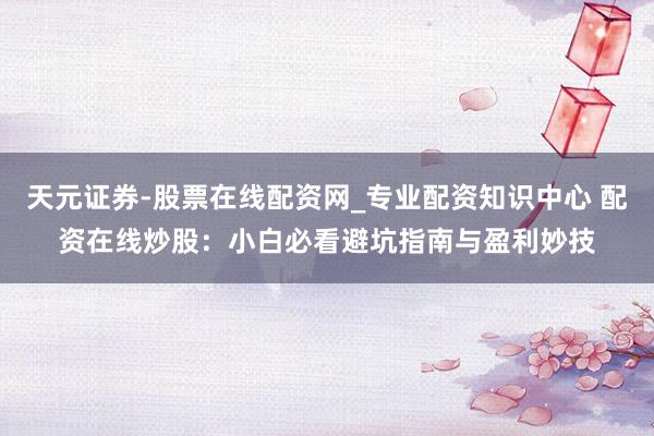 天元证券-股票在线配资网_专业配资知识中心 配资在线炒股：小白必看避坑指南与盈利妙技