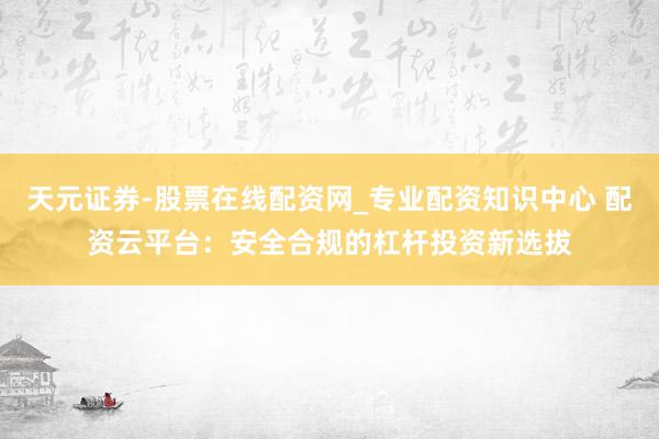 天元证券-股票在线配资网_专业配资知识中心 配资云平台：安全合规的杠杆投资新选拔